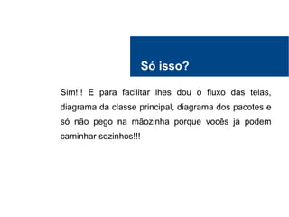 Só isso?
Sim!!! E para facilitar lhes dou o fluxo das telas,
diagrama da classe principal, diagrama dos pacotes e
só não pego na mãozinha porque vocês já podem
caminhar sozinhos!!!
 