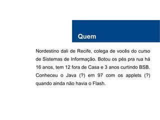 Quem
Nordestino dali de Recife, colega de vocês do curso
de Sistemas de Informação. Botou os pés pra rua há
16 anos, tem 12 fora de Casa e 3 anos curtindo BSB.
Conheceu o Java (?) em 97 com os applets (?)
quando ainda não havia o Flash.
 