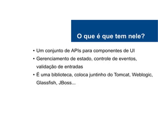 O que é que tem nele?
● Um conjunto de APIs para componentes de UI
● Gerenciamento de estado, controle de eventos,
validação de entradas
● É uma biblioteca, coloca juntinho do Tomcat, Weblogic,
Glassfish, JBoss...
 
