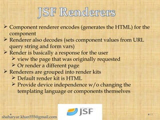  Component renderer encodes (generates the HTML) for the
component
 Renderer also decodes (sets component values from URL
query string and form vars)
 Render is basically a response for the user
 view the page that was originally requested
 Or render a different page
 Renderers are grouped into render kits
 Default render kit is HTML
 Provide device independence w/o changing the
templating language or components themselves
11
shaharyar.khan555@gmail.com
 