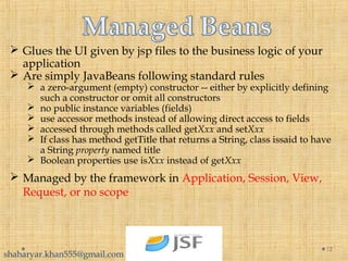  Glues the UI given by jsp files to the business logic of your
application
 Are simply JavaBeans following standard rules
 a zero-argument (empty) constructor -- either by explicitly defining
such a constructor or omit all constructors
 no public instance variables (fields)
 use accessor methods instead of allowing direct access to fields
 accessed through methods called getXxx and setXxx
 If class has method getTitle that returns a String, class issaid to have
a String property named title
 Boolean properties use isXxx instead of getXxx
12
 Managed by the framework in Application, Session, View,
Request, or no scope
shaharyar.khan555@gmail.com
 