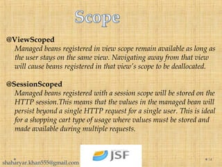 @ViewScoped
Managed beans registered in view scope remain available as long as
the user stays on the same view. Navigating away from that view
will cause beans registered in that view’s scope to be deallocated.
@SessionScoped
Managed beans registered with a session scope will be stored on the
HTTP session.This means that the values in the managed bean will
persist beyond a single HTTP request for a single user. This is ideal
for a shopping cart type of usage where values must be stored and
made available during multiple requests.
14
shaharyar.khan555@gmail.com
 