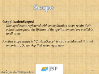 @ApplicationScoped
Managed beans registered with an application scope retain their
values throughout the lifetime of the application and are available
to all users.
Another scope which is “CustomScope” is also available but it is not
important , So we skip that scope right now
15
shaharyar.khan555@gmail.com
 