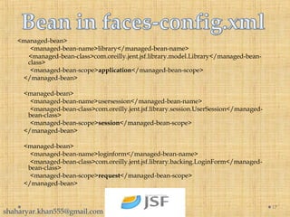 17
<managed-bean>
<managed-bean-name>library</managed-bean-name>
<managed-bean-class>com.oreilly.jent.jsf.library.model.Library</managed-bean-
class>
<managed-bean-scope>application</managed-bean-scope>
</managed-bean>
<managed-bean>
<managed-bean-name>usersession</managed-bean-name>
<managed-bean-class>com.oreilly.jent.jsf.library.session.UserSession</managed-
bean-class>
<managed-bean-scope>session</managed-bean-scope>
</managed-bean>
<managed-bean>
<managed-bean-name>loginform</managed-bean-name>
<managed-bean-class>com.oreilly.jent.jsf.library.backing.LoginForm</managed-
bean-class>
<managed-bean-scope>request</managed-bean-scope>
</managed-bean>
shaharyar.khan555@gmail.com
 