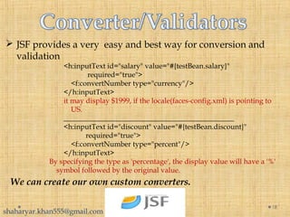  JSF provides a very easy and best way for conversion and
validation
<h:inputText id="salary" value="#{testBean.salary}"
             required="true">
    <f:convertNumber type="currency"/>
</h:inputText>
it may display $1999, if the locale(faces-config.xml) is pointing to
US.
_______________________________________________
<h:inputText id="discount" value="#{testBean.discount}"
            required="true">
    <f:convertNumber type="percent"/>
</h:inputText>
By specifying the type as 'percentage', the display value will have a '%'
symbol followed by the original value.
18
We can create our own custom converters.
shaharyar.khan555@gmail.com
 