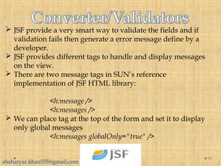  JSF provide a very smart way to validate the fields and if
validation fails then generate a error message define by a
developer.
 JSF provides different tags to handle and display messages
on the view.
 There are two message tags in SUN’s reference
implementation of JSF HTML library:
<h:message />
<h:messages />
 We can place tag at the top of the form and set it to display
only global messages
<h:messages globalOnly="true" />
19
shaharyar.khan555@gmail.com
 