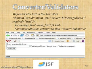 <h:form>Enter text in this box :<br>
 <h:inputText id="input_text" value="#{MessageBean.a}" 
required="true"/>
   <h:message for="input_text" /><br>
   <h:commandButton action="Submit" value="Submit"/>
20
shaharyar.khan555@gmail.com
 