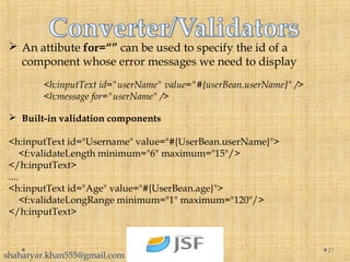  An attibute for=“” can be used to specify the id of a
component whose error messages we need to display
<h:inputText id="userName" value="#{userBean.userName}" />
<h:message for="userName" />
 Built-in validation components
<h:inputText id="Username" value="#{UserBean.userName}">
    <f:validateLength minimum="6" maximum="15"/>
</h:inputText>
....
<h:inputText id="Age" value="#{UserBean.age}">
    <f:validateLongRange minimum="1" maximum="120"/>
</h:inputText>
21
shaharyar.khan555@gmail.com
 