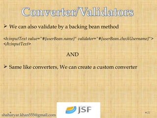  We can also validate by a backing bean method
<h:inputText value="#{userBean.name}" validator="#{userBean.checkUsername}">
</h:inputText>
AND
 Same like converters, We can create a custom converter
22
shaharyar.khan555@gmail.com
 