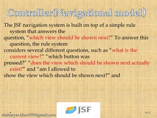 The JSF navigation system is built on top of a simple rule
system that answers the
question, “which view should be shown next?” To answer this
question, the rule system
considers several different questions, such as “what is the
current view?” “which button was
pressed?” “does the view which should be shown next actually
exist?” and “am I allowed to
show the view which should be shown next?” and
23
shaharyar.khan555@gmail.com
 