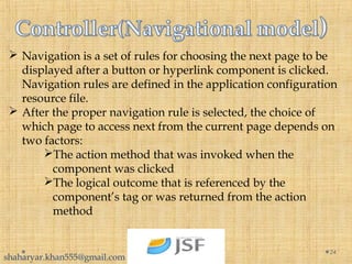  Navigation is a set of rules for choosing the next page to be
displayed after a button or hyperlink component is clicked.
Navigation rules are defined in the application configuration
resource file.
 After the proper navigation rule is selected, the choice of
which page to access next from the current page depends on
two factors:
The action method that was invoked when the
component was clicked
The logical outcome that is referenced by the
component’s tag or was returned from the action
method
24
shaharyar.khan555@gmail.com
 