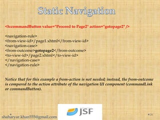 26
<h:commandButton value="Proceed to Page2" action="gotopage2" />
<navigation-rule>
<from-view-id>/page1.xhtml</from-view-id>
<navigation-case>
<from-outcome>gotopage2</from-outcome>
<to-view-id>/page2.xhtml</to-view-id>
</navigation-case>
</navigation-rule>
Notice that for this example a from-action is not needed; instead, the from-outcome
is compared to the action attribute of the navigation UI component (commandLink
or commandButton).
shaharyar.khan555@gmail.com
 