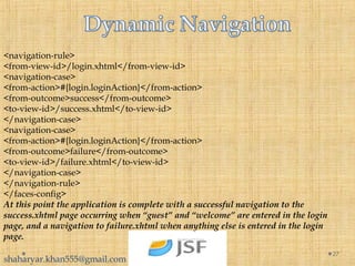 27
<navigation-rule>
<from-view-id>/login.xhtml</from-view-id>
<navigation-case>
<from-action>#{login.loginAction}</from-action>
<from-outcome>success</from-outcome>
<to-view-id>/success.xhtml</to-view-id>
</navigation-case>
<navigation-case>
<from-action>#{login.loginAction}</from-action>
<from-outcome>failure</from-outcome>
<to-view-id>/failure.xhtml</to-view-id>
</navigation-case>
</navigation-rule>
</faces-config>
At this point the application is complete with a successful navigation to the
success.xhtml page occurring when “guest” and “welcome” are entered in the login
page, and a navigation to failure.xhtml when anything else is entered in the login
page.
shaharyar.khan555@gmail.com
 