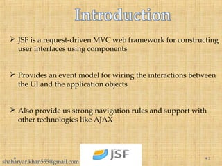  JSF is a request-driven MVC web framework for constructing
user interfaces using components
 Provides an event model for wiring the interactions between
the UI and the application objects
 Also provide us strong navigation rules and support with
other technologies like AJAX
3
shaharyar.khan555@gmail.com
 