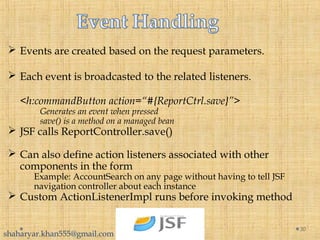  Events are created based on the request parameters.
 Each event is broadcasted to the related listeners.
<h:commandButton action=“#{ReportCtrl.save}”>
Generates an event when pressed
save() is a method on a managed bean
 JSF calls ReportController.save()
 Can also define action listeners associated with other
components in the form
Example: AccountSearch on any page without having to tell JSF
navigation controller about each instance
 Custom ActionListenerImpl runs before invoking method
30
shaharyar.khan555@gmail.com
 