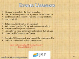  Listener is usually in the form bean class
 But can be in separate class if you use FacesContext to
 get the request or session object and look up the form
 bean explicitly
 Takes an ActionEvent as an argument
 Void return type (not String as in action controllers)
 ActionEvent is in javax.faces.event
 ActionEvent has a getComponent method that lets you
 obtain the UIComponent reference
 From the UIComponent, you can get the component ID,
 renderer, and other low-level information
public void someMethod(ActionEvent event) {
doSomeSideEffects();
}
32
shaharyar.khan555@gmail.com
 