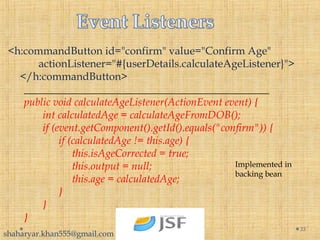 <h:commandButton id="confirm" value="Confirm Age"
       actionListener="#{userDetails.calculateAgeListener}">
</h:commandButton>
______________________________________________
public void calculateAgeListener(ActionEvent event) {
       int calculatedAge = calculateAgeFromDOB();
       if (event.getComponent().getId().equals("confirm")) {
             if (calculatedAge != this.age) {
                  this.isAgeCorrected = true;
                  this.output = null;
                  this.age = calculatedAge;
             }
       }
}
33
Implemented in
backing bean
shaharyar.khan555@gmail.com
 