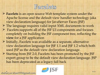  Facelets is an open source Web template system under the
Apache license and the default view handler technology (aka
view declaration language) for JavaServer Faces (JSF)
 The language requires valid input XML documents to work
 Facelets supports all of the JSF UI components and focuses
completely on building the JSF component tree, reflecting the
view for a JSF application
 Initially, Facelets was available as a separate, alternative
view declaration language for JSF 1.1 and JSF 1.2 which both
used JSP as the default view declaration language.
 Starting from JSF 2.0, Facelets has been promoted by the JSF
expert group to be the default view declaration language. JSP
has been deprecated as a legacy fall back
34
shaharyar.khan555@gmail.com
 