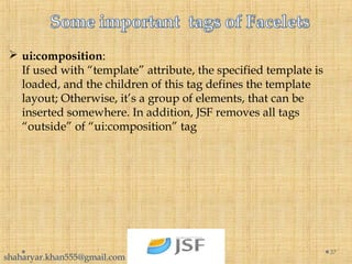  ui:composition:
If used with “template” attribute, the specified template is
loaded, and the children of this tag defines the template
layout; Otherwise, it’s a group of elements, that can be
inserted somewhere. In addition, JSF removes all tags
“outside” of “ui:composition” tag
37
shaharyar.khan555@gmail.com
 