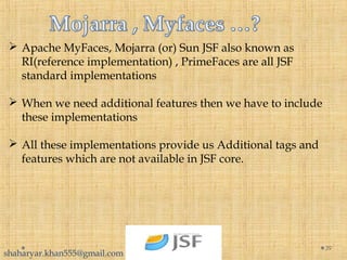  Apache MyFaces, Mojarra (or) Sun JSF also known as
RI(reference implementation) , PrimeFaces are all JSF
standard implementations
 When we need additional features then we have to include
these implementations
 All these implementations provide us Additional tags and
features which are not available in JSF core.
39
shaharyar.khan555@gmail.com
 