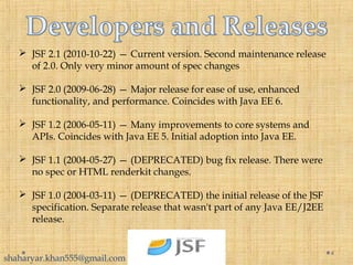 4
 JSF 2.1 (2010-10-22) — Current version. Second maintenance release
of 2.0. Only very minor amount of spec changes
 JSF 2.0 (2009-06-28) — Major release for ease of use, enhanced
functionality, and performance. Coincides with Java EE 6.
 JSF 1.2 (2006-05-11) — Many improvements to core systems and
APIs. Coincides with Java EE 5. Initial adoption into Java EE.
 JSF 1.1 (2004-05-27) — (DEPRECATED) bug fix release. There were
no spec or HTML renderkit changes.
 JSF 1.0 (2004-03-11) — (DEPRECATED) the initial release of the JSF
specification. Separate release that wasn't part of any Java EE/J2EE
release.
shaharyar.khan555@gmail.com
 