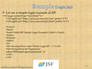  Let see a simple login example of JSF
<%@ page contentType="text/html"%>
<%@ taglib uri="http://java.sun.com/jsf/core" prefix="f"%>
<%@ taglib uri="http://java.sun.com/jsf/html" prefix="h"%>
<f:view>
<html>
<head><title>JSF Simple Login Example</title></head>
<body>
<h:form>
<table>
<tr>
<td><h:outputText value="Enter Login ID: " /></td>
<td><h:inputText id="loginname"
value="#{SimpleLogin.loginname}" />
</td>
</tr>
40
shaharyar.khan555@gmail.com
 