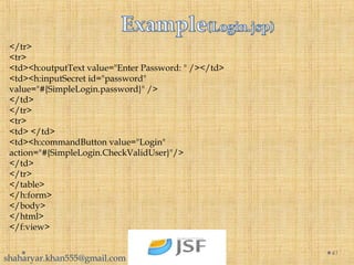 </tr>
<tr>
<td><h:outputText value="Enter Password: " /></td>
<td><h:inputSecret id="password"
value="#{SimpleLogin.password}" />
</td>
</tr>
<tr>
<td> </td>
<td><h:commandButton value="Login"
action="#{SimpleLogin.CheckValidUser}"/>
</td>
</tr>
</table>
</h:form>
</body>
</html>
</f:view>
41
shaharyar.khan555@gmail.com
 