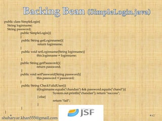 public class SimpleLogin{
String loginname;
String password;
public SimpleLogin(){
}
public String getLoginname(){
return loginname;
}
public void setLoginname(String loginname){
this.loginname = loginname;
}
public String getPassword(){
return password;
}
public void setPassword(String password){
this.password = password;
}
public String CheckValidUser(){
if(loginname.equals("chandan") && password.equals("chand")){
System.out.println("chandan"); return "success";
} else{
return "fail";
}
}
}
42
shaharyar.khan555@gmail.com
 