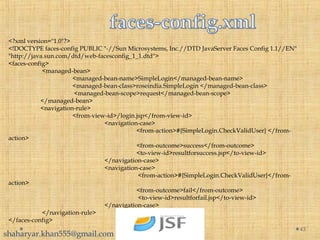 <?xml version="1.0"?>
<!DOCTYPE faces-config PUBLIC "-//Sun Microsystems, Inc.//DTD JavaServer Faces Config 1.1//EN"
"http://java.sun.com/dtd/web-facesconfig_1_1.dtd">
<faces-config>
<managed-bean>
<managed-bean-name>SimpleLogin</managed-bean-name>
<managed-bean-class>roseindia.SimpleLogin </managed-bean-class>
<managed-bean-scope>request</managed-bean-scope>
</managed-bean>
<navigation-rule>
<from-view-id>/login.jsp</from-view-id>
<navigation-case>
<from-action>#{SimpleLogin.CheckValidUser} </from-
action>
<from-outcome>success</from-outcome>
<to-view-id>resultforsuccess.jsp</to-view-id>
</navigation-case>
<navigation-case>
<from-action>#{SimpleLogin.CheckValidUser}</from-
action>
<from-outcome>fail</from-outcome>
<to-view-id>resultforfail.jsp</to-view-id>
</navigation-case>
</navigation-rule>
</faces-config>
43
shaharyar.khan555@gmail.com
 