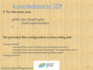  For this bean class
public class SimpleLogin{
//code implementation
}
46
We provided this configuration in face-config.xml
<managed-bean>
<managed-bean-name>SimpleLogin</managed-bean-name>
<managed-bean-class>roseindia.SimpleLogin </managed-bean-class>
<managed-bean-scope>request</managed-bean-scope>
</managed-bean>
shaharyar.khan555@gmail.com
 