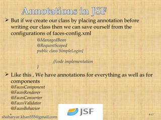  But if we create our class by placing annotation before
writing our class then we can save ourself from the
configurations of faces-config.xml
@ManagedBean
@RequestScoped
public class SimpleLogin{
//code implementation
}
47
 Like this , We have annotations for everything as well as for
components
@FacesComponent
@FacesRenderer
@FacesConverter
@FacesValidator
@FacesBehavior
shaharyar.khan555@gmail.com
 