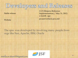 5
Stable release
2.1.9 (Mojarra Reference
Implementation) / May 31, 2012;
a month ago
Website
javaserverfaces.java.net
The spec was developed by involving many people from
orgs like Sun, Apache, IBM, Oracle
shaharyar.khan555@gmail.com
 