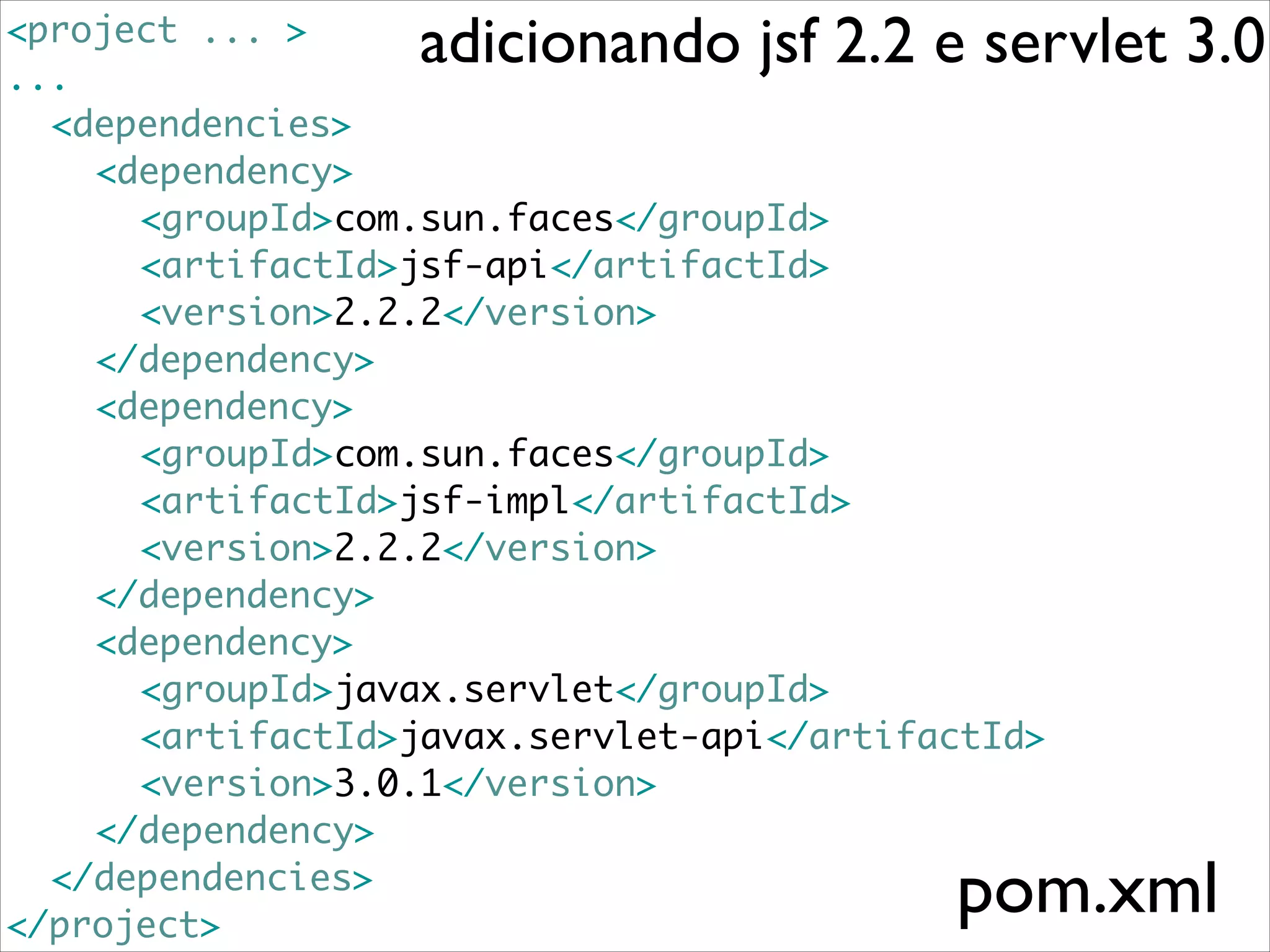 adicionando jsf 2.2 e servlet 3.0

<project ... >	
...	
	 <dependencies>	
	 	 <dependency>	
	 	 	 <groupId>com.sun.faces</groupId>	
	 	 	 <artifactId>jsf-api</artifactId>	
	 	 	 <version>2.2.2</version>	
	 	 </dependency>	
	 	 <dependency>	
	 	 	 <groupId>com.sun.faces</groupId>	
	 	 	 <artifactId>jsf-impl</artifactId>	
	 	 	 <version>2.2.2</version>	
	 	 </dependency>	
	 	 <dependency>	
	 	 	 <groupId>javax.servlet</groupId>	
	 	 	 <artifactId>javax.servlet-api</artifactId>	
	 	 	 <version>3.0.1</version>	
	 	 </dependency>	
	 </dependencies>	
</project>

pom.xml

 
