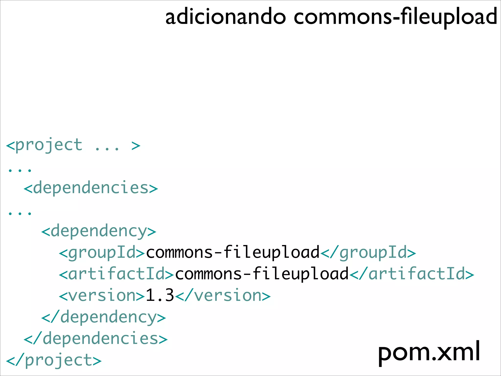 adicionando commons-ﬁleupload

<project ... >	
...	
	 <dependencies>	
...	
	 	 <dependency>	
	 	 	 <groupId>commons-fileupload</groupId>	
	 	 	 <artifactId>commons-fileupload</artifactId>	
	 	 	 <version>1.3</version>	
	 	 </dependency>	
	 </dependencies>	
</project>

pom.xml

 