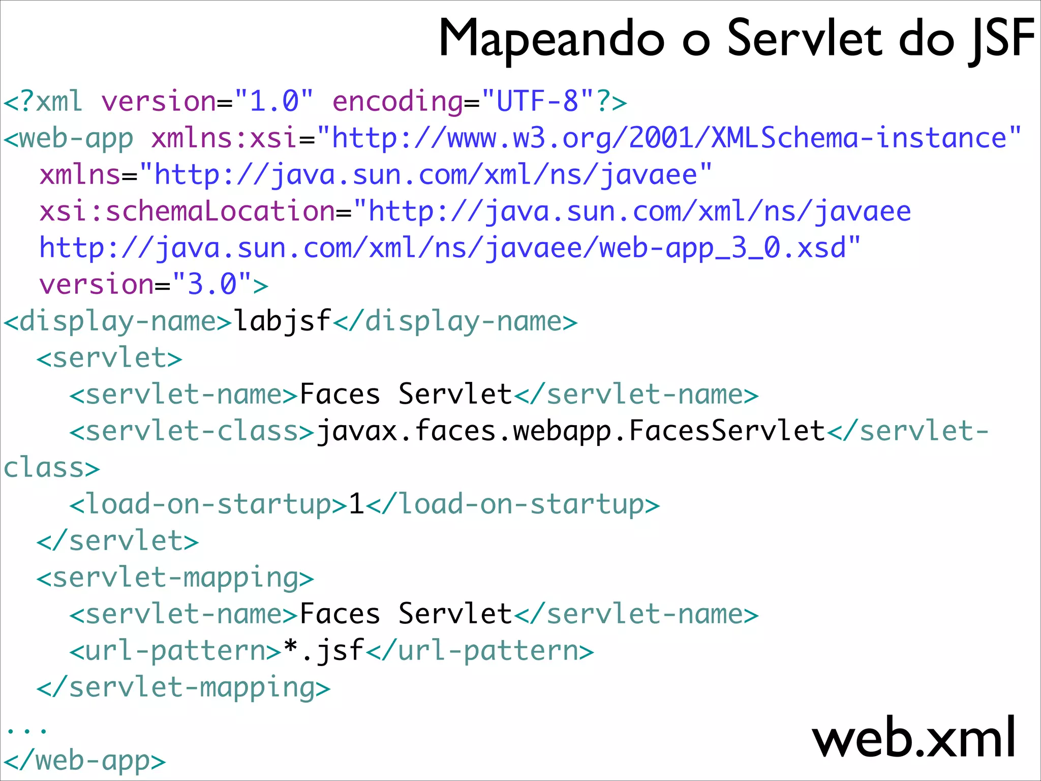 Mapeando o Servlet do JSF
<?xml version="1.0" encoding="UTF-8"?>	
<web-app xmlns:xsi="http://www.w3.org/2001/XMLSchema-instance"	
	 xmlns="http://java.sun.com/xml/ns/javaee"	
	 xsi:schemaLocation="http://java.sun.com/xml/ns/javaee 	
	 http://java.sun.com/xml/ns/javaee/web-app_3_0.xsd"	
	 version="3.0">	
<display-name>labjsf</display-name>	
<servlet>	
<servlet-name>Faces Servlet</servlet-name>	
<servlet-class>javax.faces.webapp.FacesServlet</servletclass>	
<load-on-startup>1</load-on-startup>	
</servlet>	
<servlet-mapping>	
<servlet-name>Faces Servlet</servlet-name>	
<url-pattern>*.jsf</url-pattern>	
</servlet-mapping>	
... 	
</web-app>

web.xml

 
