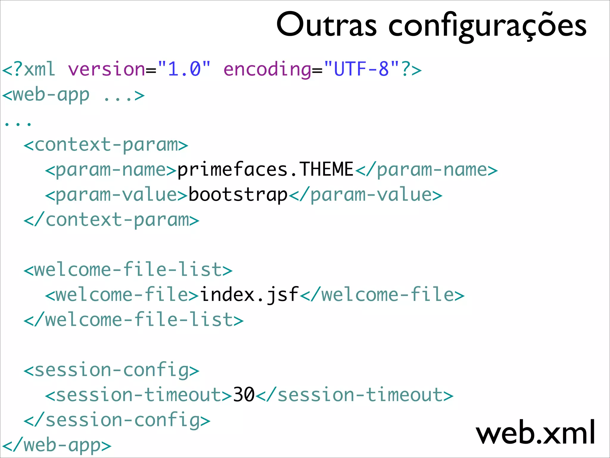 Outras conﬁgurações
<?xml version="1.0" encoding="UTF-8"?>	
<web-app ...>	
...	
	<context-param>	
	 	 <param-name>primefaces.THEME</param-name>	
	 	 <param-value>bootstrap</param-value>	
	 </context-param>	
	 	
	 <welcome-file-list>	
	 	 <welcome-file>index.jsf</welcome-file>	
	 </welcome-file-list>	
!

	 <session-config>	
	 	 <session-timeout>30</session-timeout>	
	 </session-config>	
</web-app>

web.xml

 