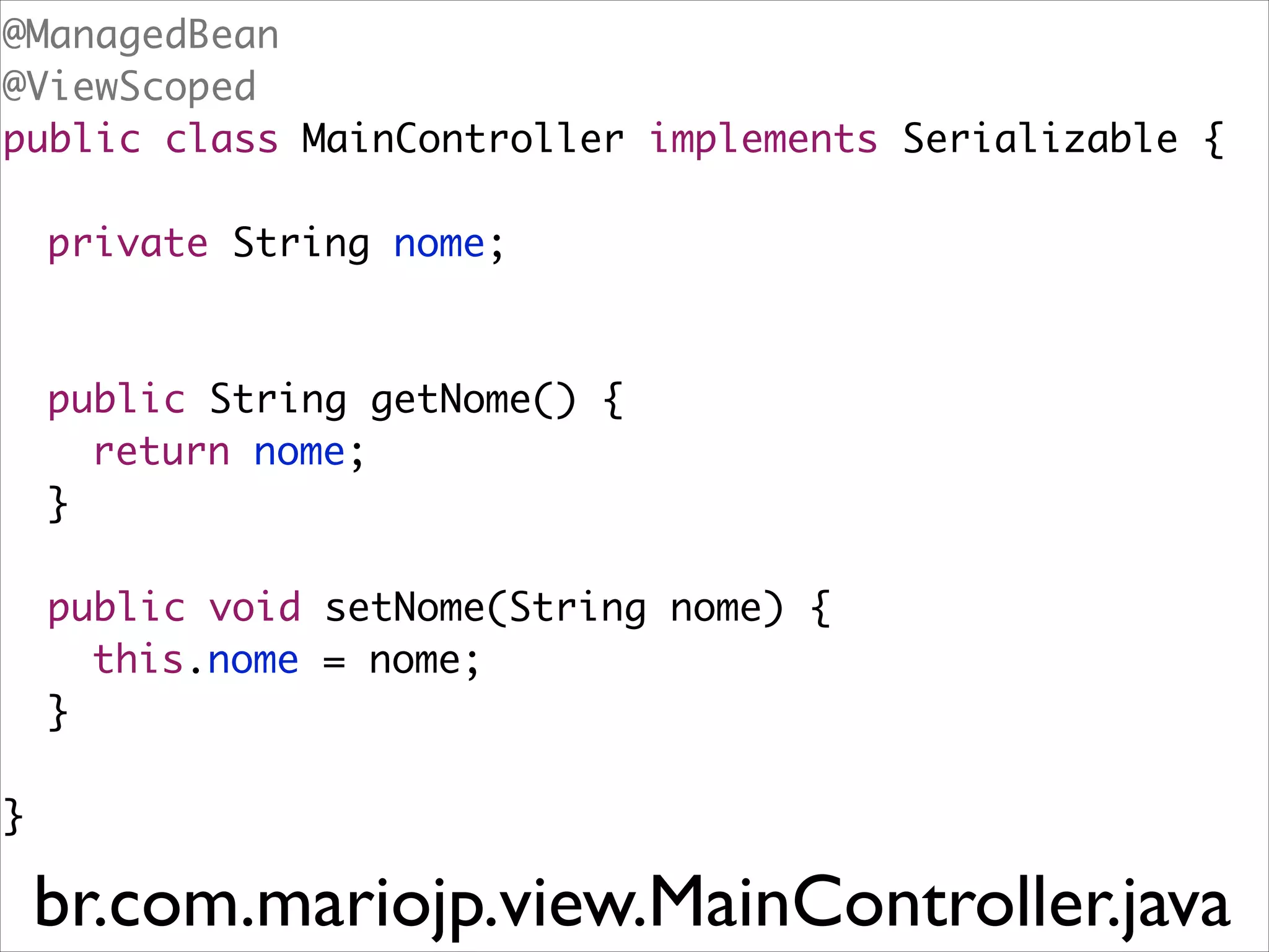 @ManagedBean	
@ViewScoped	
public class MainController implements Serializable {	
!

	 private String nome;	
!
!

	 public String getNome() {	
	 	 return nome;	
	 }	
!

	 public void setNome(String nome) {	
	 	 this.nome = nome;	
	 }	
!

}

br.com.mariojp.view.MainController.java

 