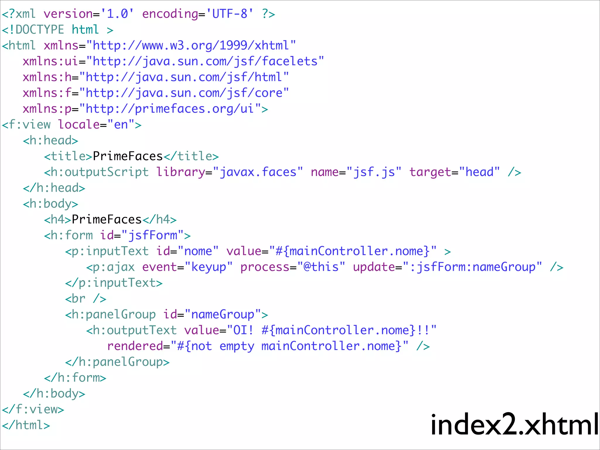 <?xml version='1.0' encoding='UTF-8' ?>	
<!DOCTYPE html >	
<html xmlns="http://www.w3.org/1999/xhtml"	
	 xmlns:ui="http://java.sun.com/jsf/facelets"	
	 xmlns:h="http://java.sun.com/jsf/html"	
	 xmlns:f="http://java.sun.com/jsf/core"	
	 xmlns:p="http://primefaces.org/ui">	
<f:view locale="en">	
	 <h:head>	
	 	 <title>PrimeFaces</title>	
	 	 <h:outputScript library="javax.faces" name="jsf.js" target="head" />	
	 </h:head>	
	 <h:body>	
	 	 <h4>PrimeFaces</h4>	
	 	 <h:form id="jsfForm">	
	 	 	 <p:inputText id="nome" value="#{mainController.nome}" >	
	 	 	 	 <p:ajax event="keyup" process="@this" update=":jsfForm:nameGroup" />	
	 	 	 </p:inputText>	
	 	 	 <br />	
	 	 	 <h:panelGroup id="nameGroup">	
	 	 	 	 <h:outputText value="OI! #{mainController.nome}!!"	
	 	 	 	 	 rendered="#{not empty mainController.nome}" />	
	 	 	 </h:panelGroup>	
	 	 </h:form>	
	 </h:body>	
</f:view>	
</html>	

index2.xhtml

 