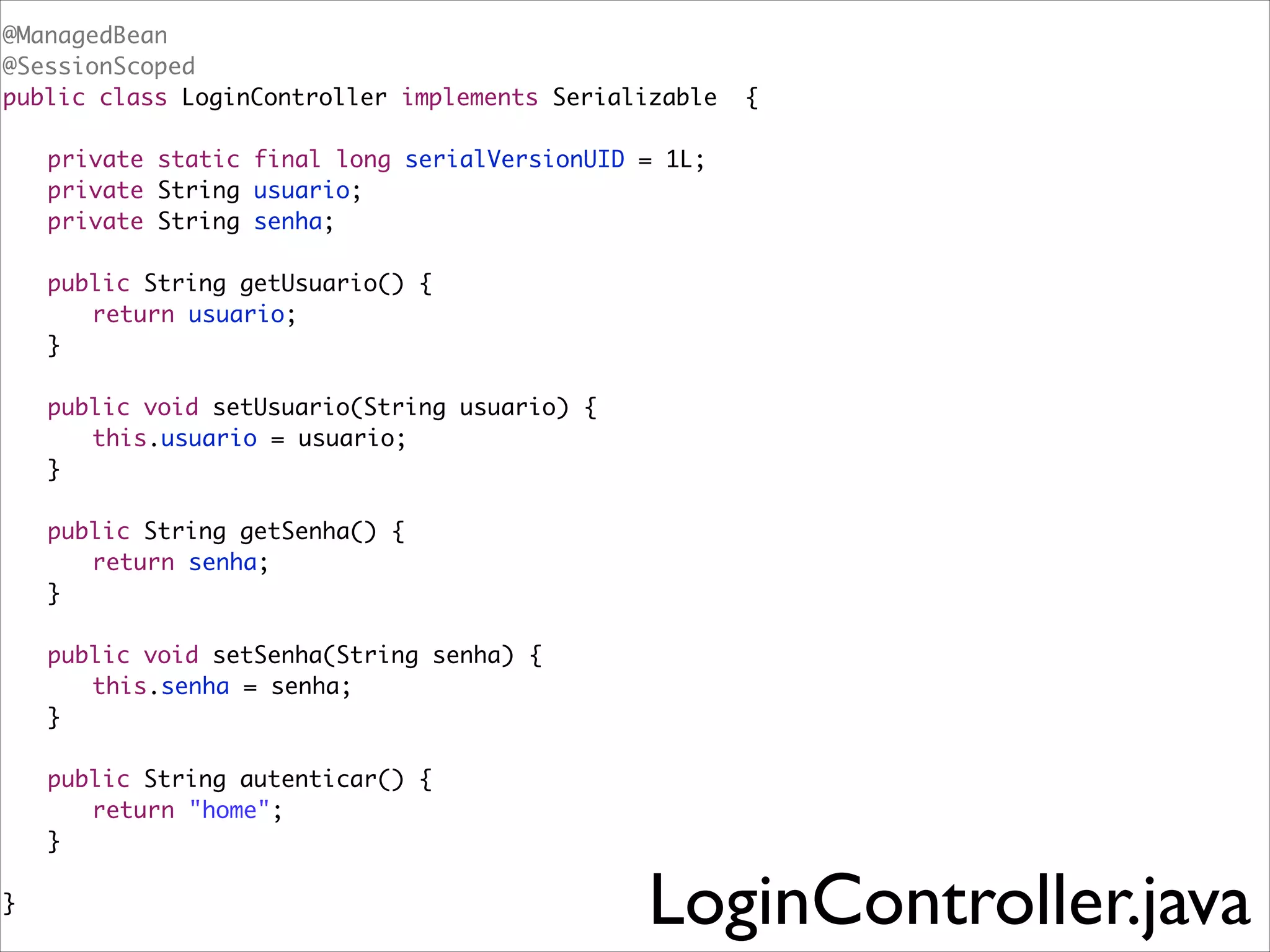 @ManagedBean	
@SessionScoped	
public class LoginController implements Serializable

{	

!
	
	
	

private static final long serialVersionUID = 1L;	
private String usuario;	
private String senha;	

!
	
	
	

public String getUsuario() {	
	 return usuario;	
}	

!
	
	
	

public void setUsuario(String usuario) {	
	 this.usuario = usuario;	
}	

!
	
	
	

public String getSenha() {	
	 return senha;	
}	

!
	
	
	

public void setSenha(String senha) {	
	 this.senha = senha;	
}	

!
	
	
	

!
}	

public String autenticar() {
	 return "home"; 	
} 	

	

LoginController.java

 