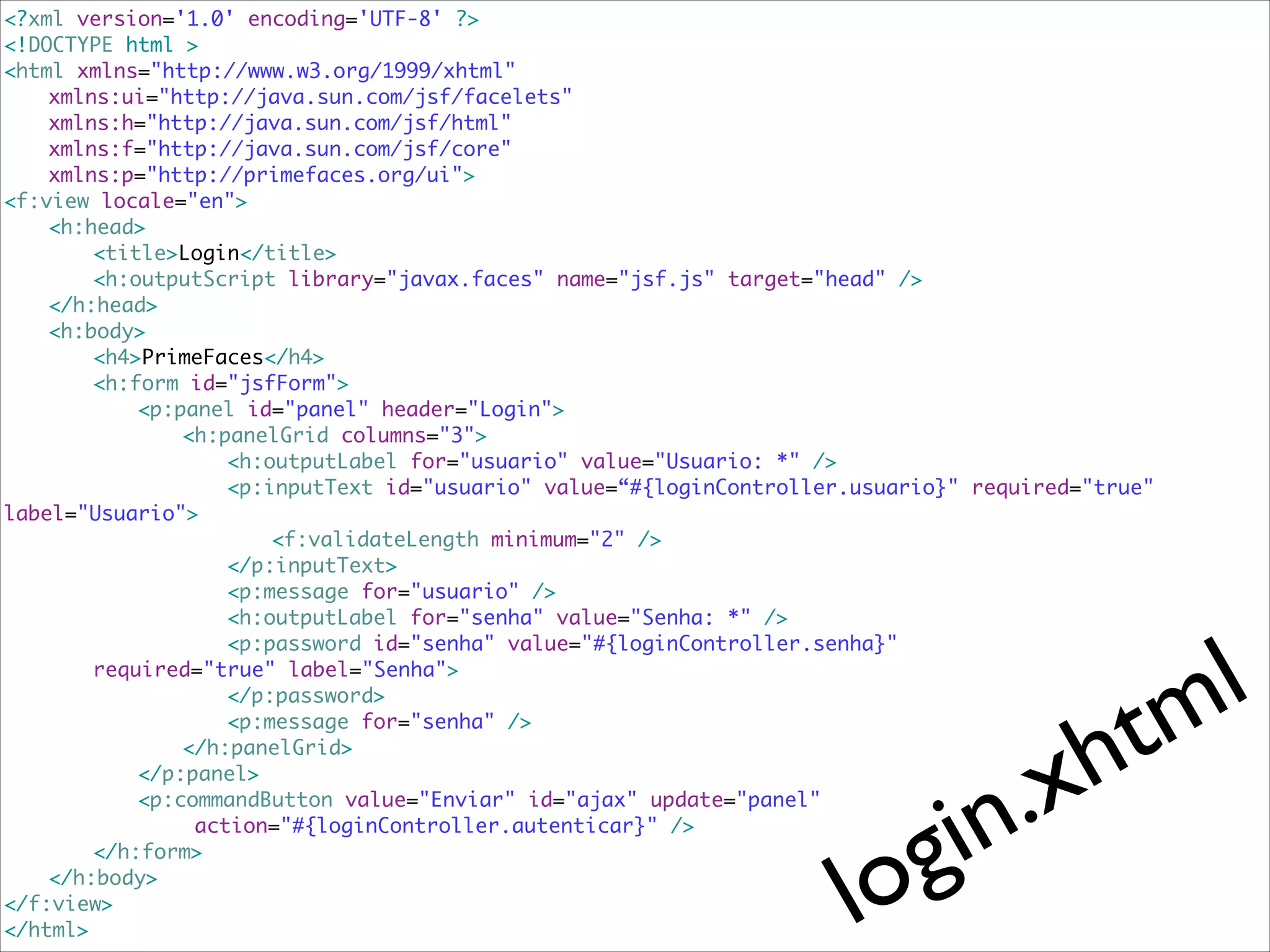 <?xml version='1.0' encoding='UTF-8' ?>	
<!DOCTYPE html >	
<html xmlns="http://www.w3.org/1999/xhtml"	
	
xmlns:ui="http://java.sun.com/jsf/facelets"	
	
xmlns:h="http://java.sun.com/jsf/html"	
	
xmlns:f="http://java.sun.com/jsf/core"	
	
xmlns:p="http://primefaces.org/ui">	
<f:view locale="en">	
	
<h:head>	
	
	
<title>Login</title>	
	
	
<h:outputScript library="javax.faces" name="jsf.js" target="head" />	
	
</h:head>	
	
<h:body>	
	
	
<h4>PrimeFaces</h4>	 	
	
	
	
<h:form id="jsfForm">	
	
	
	
<p:panel id="panel" header="Login">	
	
	
	
	
<h:panelGrid columns="3">	
	
	
	
	
	
<h:outputLabel for="usuario" value="Usuario: *" />	
	
	
	
	
	
<p:inputText id="usuario" value=“#{loginController.usuario}" required="true"
label="Usuario">	
	
	
	
	
	
	
<f:validateLength minimum="2" />	
	
	
	
	
	
</p:inputText>	
	
	
	
	
	
<p:message for="usuario" />	
	
	
	
	
	
<h:outputLabel for="senha" value="Senha: *" />	
	
	
	
	
	
<p:password id="senha" value="#{loginController.senha}"	
	
	
required="true" label="Senha">	
	
	
	
	
	
</p:password>	
	
	
	
	
	
<p:message for="senha" />	
	
	
	
	
</h:panelGrid>	
	
	
	
</p:panel>	
	
	
	
<p:commandButton value="Enviar" id="ajax" update="panel"	
	
	
	
	
action="#{loginController.autenticar}" />	
	
	
</h:form>	
	
</h:body>	
</f:view>	
</html>

t
h

l
m

lo

.x
in
g

 