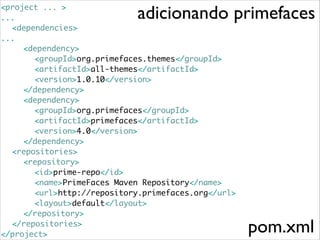 adicionando primefaces

<project ... >	
...	
	 <dependencies>	
...	
	 	 <dependency>	
	 	 	 <groupId>org.primefaces.themes</groupId>	
	 	 	 <artifactId>all-themes</artifactId>	
	 	 	 <version>1.0.10</version>	
	 	 </dependency>	
	 	 <dependency>	
	 	 	 <groupId>org.primefaces</groupId>	
	 	 	 <artifactId>primefaces</artifactId>	
	 	 	 <version>4.0</version>	
	 	 </dependency>	
	 <repositories>	
	 	 <repository>	
	 	 	 <id>prime-repo</id>	
	 	 	 <name>PrimeFaces Maven Repository</name>	
	 	 	 <url>http://repository.primefaces.org</url>	
	 	 	 <layout>default</layout>	
	 	 </repository>	
	 </repositories>	
</project>

pom.xml

 