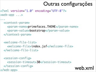 Outras conﬁgurações
<?xml version="1.0" encoding="UTF-8"?>	
<web-app ...>	
...	
	<context-param>	
	 	 <param-name>primefaces.THEME</param-name>	
	 	 <param-value>bootstrap</param-value>	
	 </context-param>	
	 	
	 <welcome-file-list>	
	 	 <welcome-file>index.jsf</welcome-file>	
	 </welcome-file-list>	
!

	 <session-config>	
	 	 <session-timeout>30</session-timeout>	
	 </session-config>	
</web-app>

web.xml

 