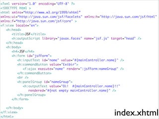 <?xml version='1.0' encoding='UTF-8' ?>	
<!DOCTYPE html >	
<html xmlns=“http://www.w3.org/1999/xhtml”	
xmlns:ui=“http://java.sun.com/jsf/facelets" xmlns:h="http://java.sun.com/jsf/html"	
xmlns:f=“http://java.sun.com/jsf/core" >	
<f:view locale="en">	
	 <h:head>	
	 	 <title>JSF</title>	
	 	 <h:outputScript library="javax.faces" name="jsf.js" target="head" />	
	 </h:head>	
	 <h:body>	
	 	 <h4>JSF</h4>	
	 	 <h:form id="jsfForm">	
	 	 	 <h:inputText id="nome" value="#{mainController.nome}" />	
	 	 	 <h:commandButton value="Exibir">	
	 	 	 	 <f:ajax execute="nome" render=":jsfForm:nameGroup" />	
	 	 	 </h:commandButton>	
	 	 	 <br />	
	 	 	 <h:panelGroup id="nameGroup">	
	 	 	 	 <h:outputText value="Oi! #{mainController.nome}!!"	
	 	 	 	 	 rendered="#{not empty mainController.nome}" />	
	 	 	 </h:panelGroup>	
	 	 </h:form>	

!
	 </h:body>	
</f:view>	
</html>

index.xhtml

 