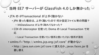 当時EE7 サーバーがGlassFish 4.0 しか無かった 
• JTA の@Transactional が上手く動かない 
• JPA 使った場合は、上手く動いたので何か設定ファイル等の問題？ 
• XADataSource が上手く取れてなかった？ 
• CDI のinterceptor を使ったDoma のLocal Transaction で対 
応 
• Local Transaction を使いたい箇所と使いたくない箇所が混在 
• xmlns:f=“http://xmlns.jcp.org/jsf/core” が動かない 
• http://java.sun.com/jsf/core に変えるか、javax.faces.jar を 
差し替え 
 