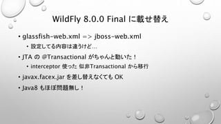 WildFly 8.0.0 Final に載せ替え 
• glassfish-web.xml => jboss-web.xml 
• 設定してる内容は違うけど… 
• JTA の@Transactional がちゃんと動いた！ 
• interceptor 使った似非Transactional から移行 
• javax.facex.jar を差し替えなくてもOK 
• Java8 もほぼ問題無し！ 
 