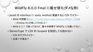 WildFly 8.0.0 Final に載せ替え(ダメな所) 
• Java8 のinterface にstatic method 実装するとCDI でエラー 
• Weld の問題(https://issues.jboss.org/browse/WELD-1664) 
• @nekop さんが直してくれました！ 
• Weld 2.2.1 で直ってるけど、諸々の事情でWildFly には載ってない… 
• StereoType でCDI のScoped を指定しても効かない 
• CDI のデプロイエラー 
• 仕様？不具合？ 
 