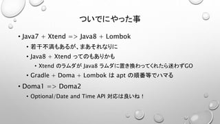 ついでにやった事 
• Java7 + Xtend => Java8 + Lombok 
• 若干不満もあるが、まあそれなりに 
• Java8 + Xtend ってのもありかも 
• Xtend のラムダがJava8 ラムダに置き換わってくれたら迷わずGO 
• Gradle + Doma + Lombok はapt の順番等でハマる 
• Doma1 => Doma2 
• Optional/Date and Time API 対応は良いね！ 
 