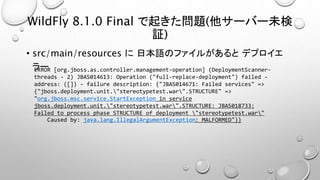 WildFly 8.1.0 Final で起きた問題(他サーバー未検 
証) 
• src/main/resources に日本語のファイルがあるとデプロイエ 
ラーERROR [org.jboss.as.controller.management-operation] (DeploymentScanner-threads 
- 2) JBAS014613: Operation ("full-replace-deployment") failed - 
address: ([]) - failure description: {"JBAS014671: Failed services" => 
{"jboss.deployment.unit."stereotypetest.war".STRUCTURE" => 
"org.jboss.msc.service.StartException in service 
jboss.deployment.unit."stereotypetest.war".STRUCTURE: JBAS018733: 
Failed to process phase STRUCTURE of deployment "stereotypetest.war" 
Caused by: java.lang.IllegalArgumentException: MALFORMED"}} 
 