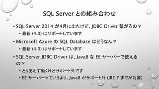 SQL Server との組み合わせ 
• SQL Server 2014 が4月に出たけど、JDBC Driver 繋がるの？ 
• 最新(4.0) はサポートしています 
• Microsoft Azure のSQL Database はどうなん？ 
• 最新(4.0) はサポートしています 
• SQL Server JDBC Driver は、Java8 なEE サーバーで使える 
の？ 
• とりあえず動くけどサポート外です 
• EE サーバーっていうより、Java8 がサポート外(JRE 7 までが対象) 
 