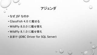 アジェンダ 
• なぜJSF なのか 
• GlassFish 4.0 に載せる 
• WildFly 8.0.0 に載せ替え 
• WildFly 8.1.0 に載せ替え 
• おまけ(JDBC Driver for SQL Server) 
 